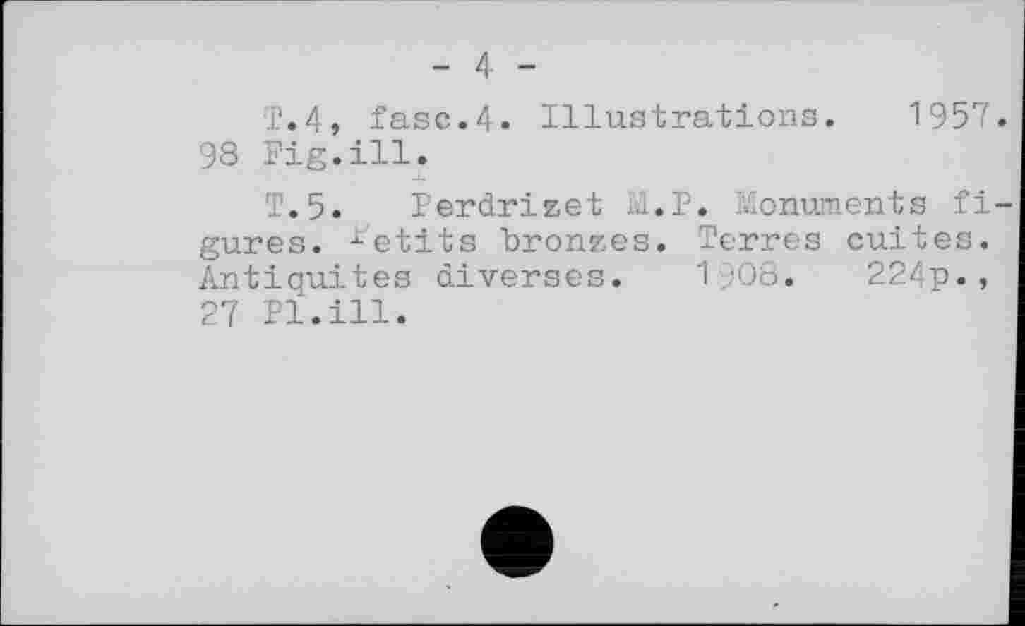 ﻿- 4 -
T.4, fase.4. Illustrations. 1957 98 Fig.ill.
T.5. Perdrizet M.P. Monuments fi gures. retits bronzes. Terres cuites. Antiquités diverses. 1908.	224p.,
27 Pl.ill.